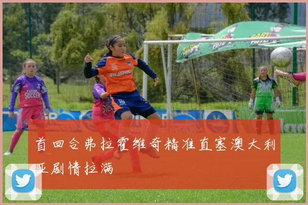 首回合弗拉霍维奇精准直塞澳大利亚剧情拉满 — 详细说明