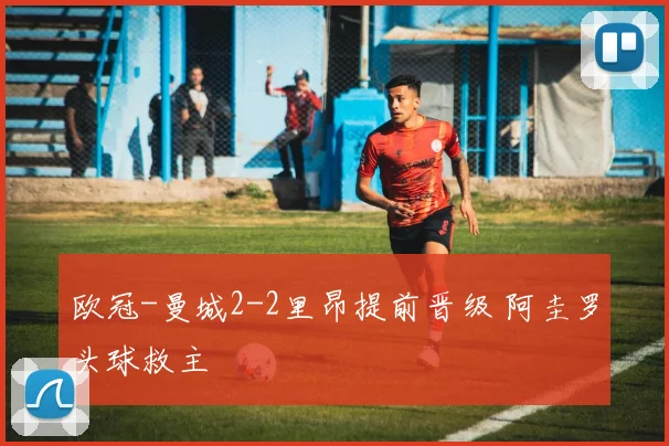 欧冠-曼城2-2里昂提前晋级 阿圭罗头球救主