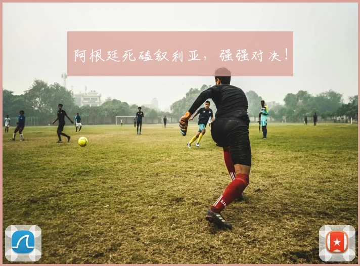 阿根廷死磕叙利亚，强强对决！