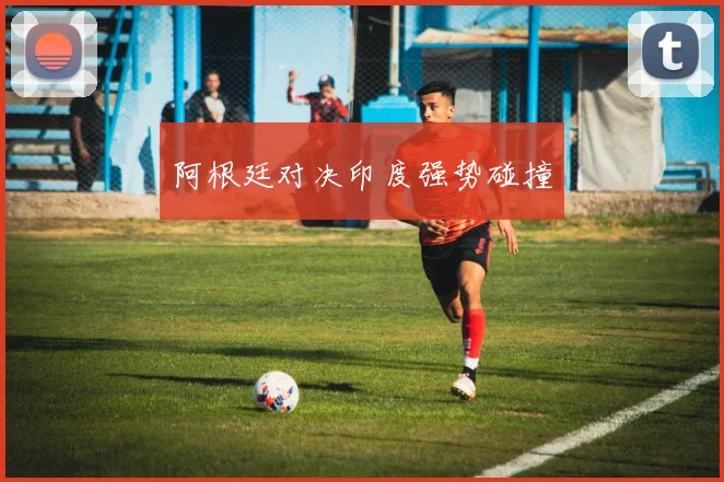 阿根廷对决印度强势碰撞