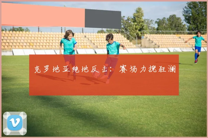 克罗地亚绝地反击：赛场力挽狂澜