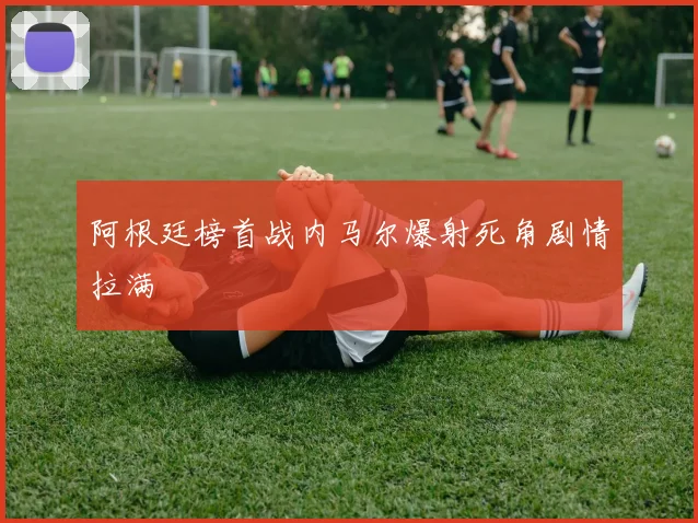 阿根廷榜首战内马尔爆射死角剧情拉满