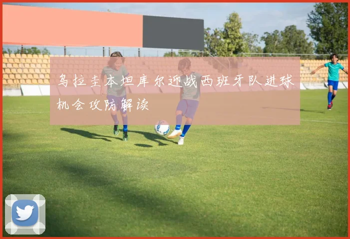 乌拉圭本坦库尔迎战西班牙队进球机会攻防解读