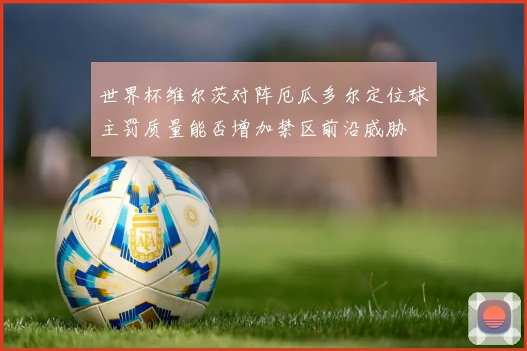 世界杯维尔茨对阵厄瓜多尔定位球主罚质量能否增加禁区前沿威胁