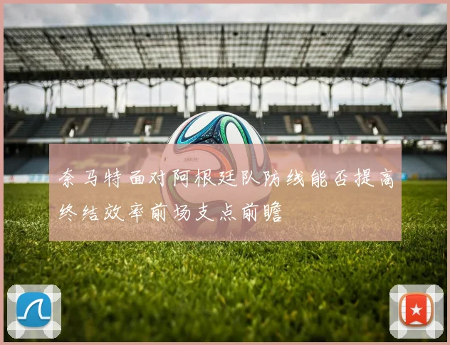 奈马特面对阿根廷队防线能否提高终结效率前场支点前瞻