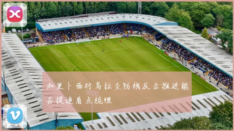 加里卜面对乌拉圭防线反击推进能否提速看点梳理