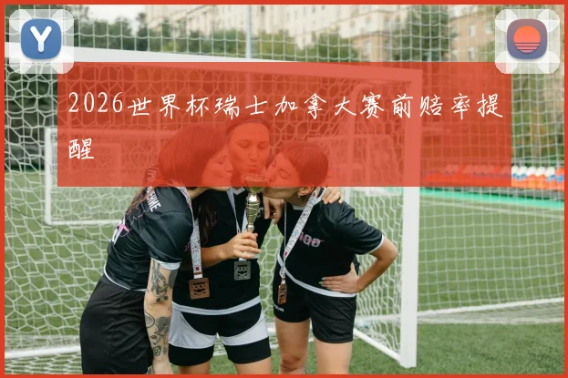 2026世界杯瑞士加拿大赛前赔率提醒