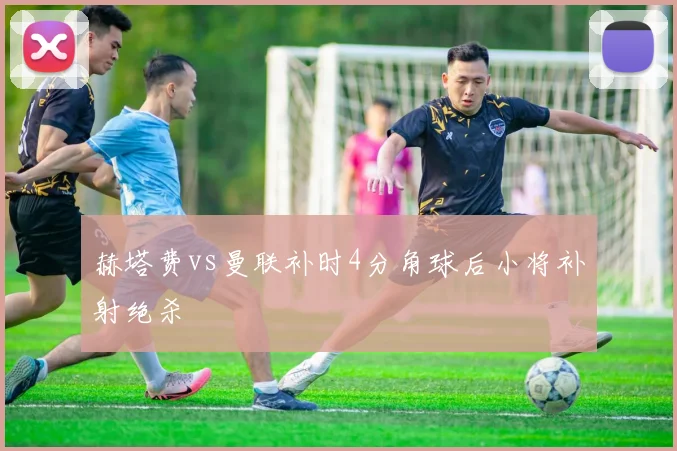 赫塔费vs曼联补时4分角球后小将补射绝杀