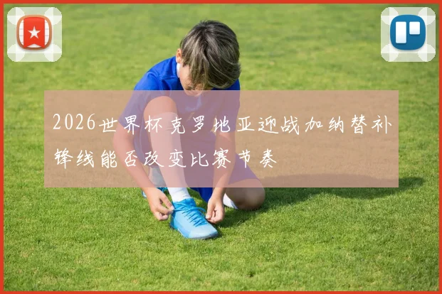 2026世界杯克罗地亚迎战加纳替补锋线能否改变比赛节奏