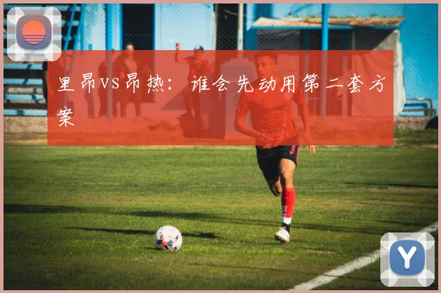 里昂vs昂热：谁会先动用第二套方案