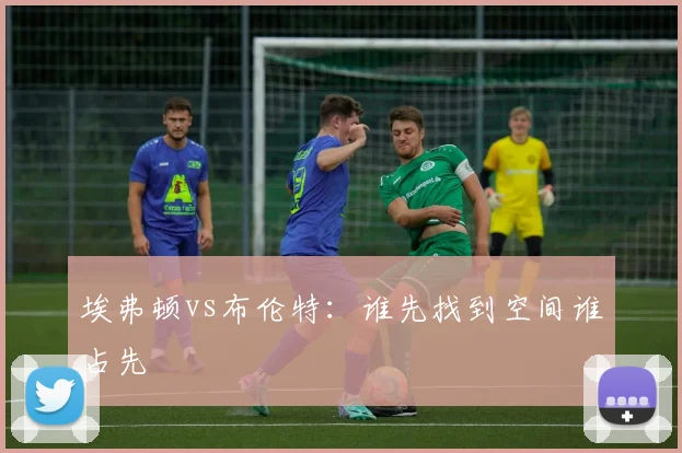 埃弗顿vs布伦特:谁先找到空间谁占先