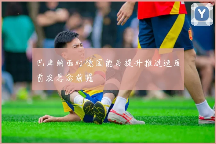 巴库纳面对德国能否提升推进速度首发悬念前瞻