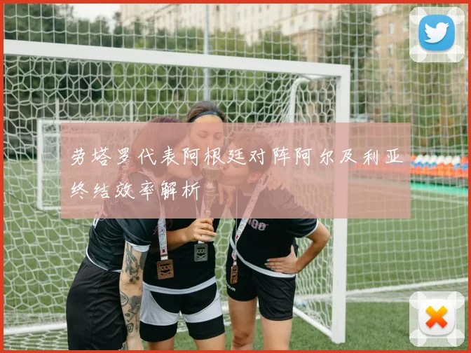劳塔罗代表阿根廷对阵阿尔及利亚终结效率解析
