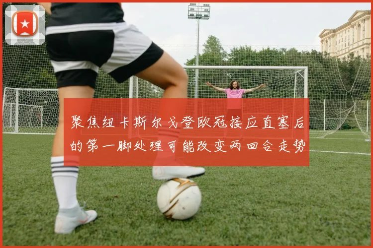 聚焦纽卡斯尔戈登欧冠接应直塞后的第一脚处理可能改变两回合走势
