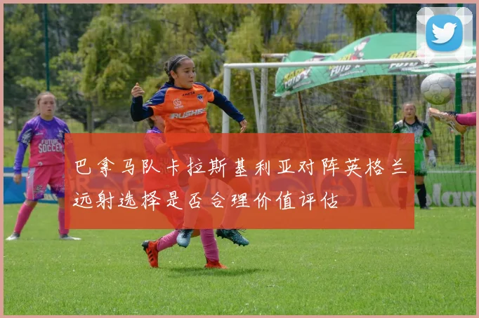 巴拿马队卡拉斯基利亚对阵英格兰远射选择是否合理价值评估