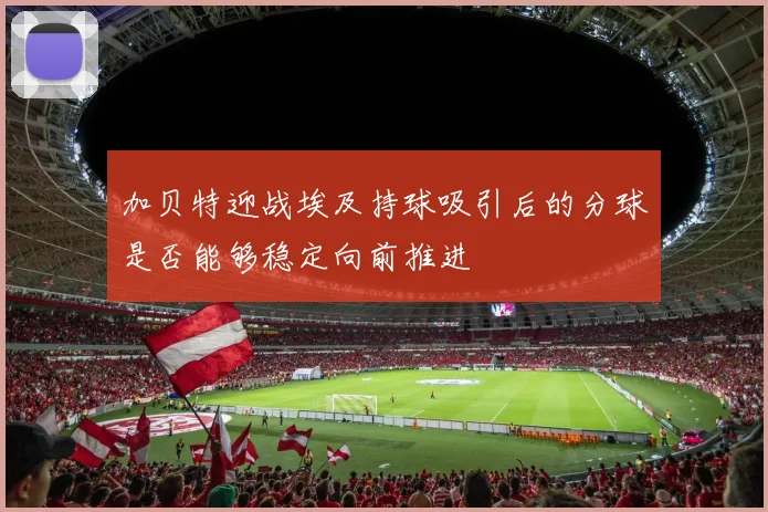 加贝特迎战埃及持球吸引后的分球是否能够稳定向前推进