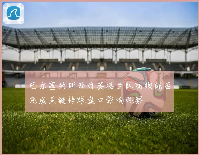 巴尔塞纳斯面对英格兰队防线能否完成关键传球盘口影响观察