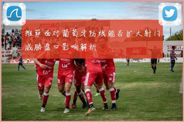 维萨面对葡萄牙防线能否扩大射门威胁盘口影响解析